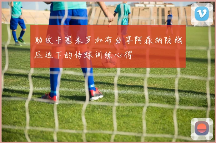 助攻卡塞米罗加布分享阿森纳防线压迫下的传球训练心得