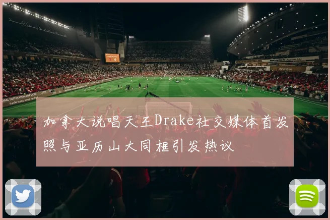 加拿大说唱天王Drake社交媒体首发照与亚历山大同框引发热议