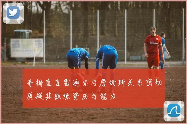 夸梅直言雷迪克与詹姆斯关系密切质疑其教练资历与能力
