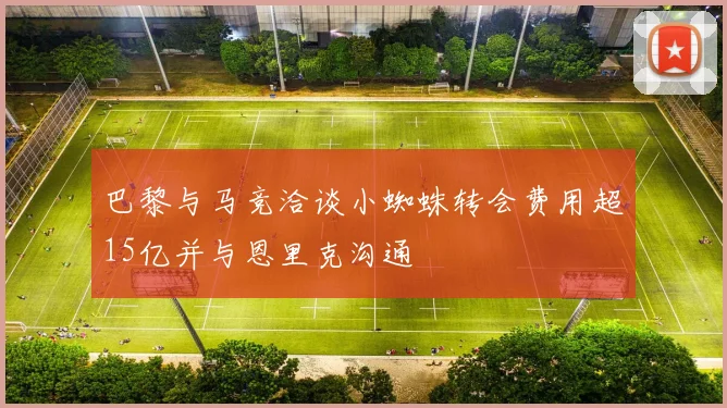 巴黎与马竞洽谈小蜘蛛转会费用超15亿并与恩里克沟通