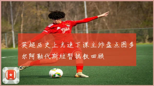 英超历史上光速下课主帅盘点图多尔阿勒代斯短暂执教回顾