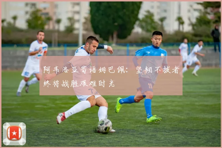 阿韦洛亚寄语姆巴佩：坚韧不拔者终将战胜艰难时光