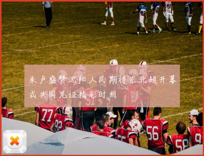 米卢盛赞沈阳人民期待东北超开幕式共同见证精彩时刻