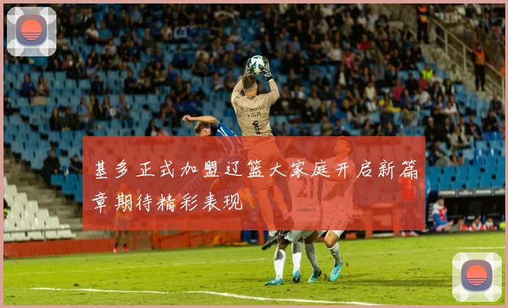 基多正式加盟辽篮大家庭开启新篇章期待精彩表现