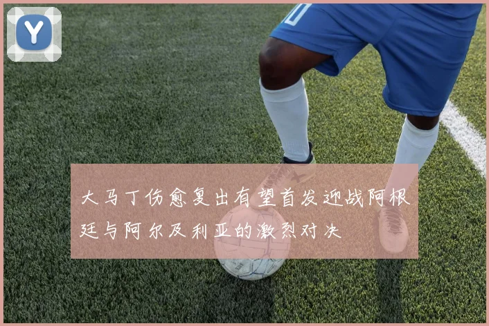大马丁伤愈复出有望首发迎战阿根廷与阿尔及利亚的激烈对决