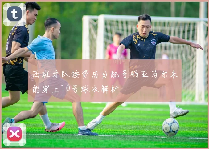 西班牙队按资历分配号码亚马尔未能穿上10号球衣解析