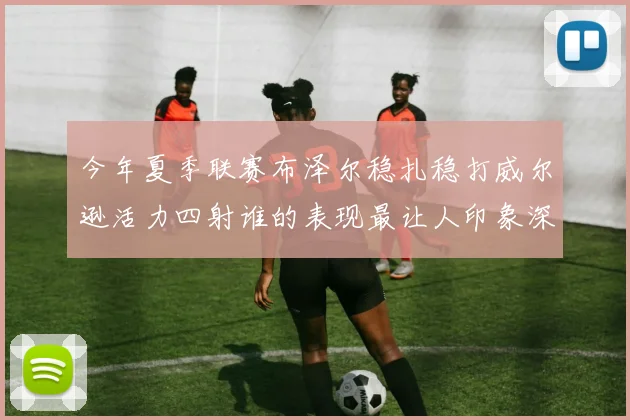 今年夏季联赛布泽尔稳扎稳打威尔逊活力四射谁的表现最让人印象深刻