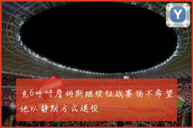 克6呼吁詹姆斯继续征战赛场不希望他以静默方式退役