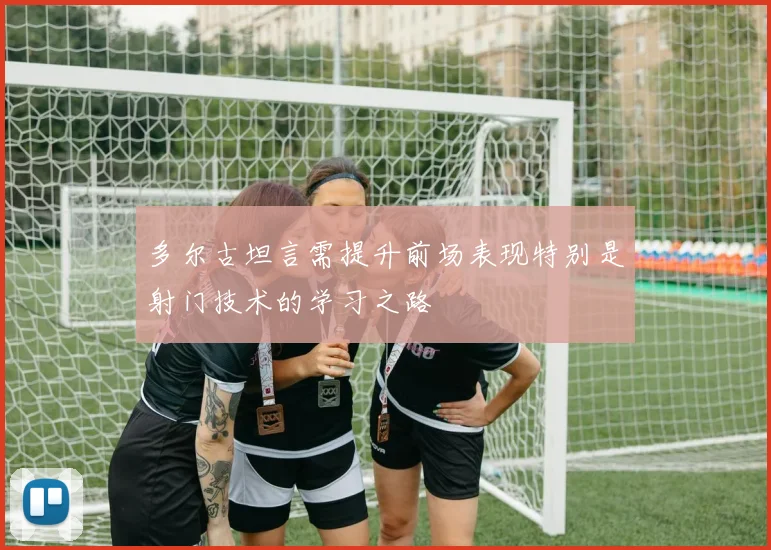 多尔古坦言需提升前场表现特别是射门技术的学习之路