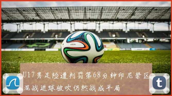 U17男足险遭判罚第68分钟印尼禁区混战进球被吹仍然战成平局