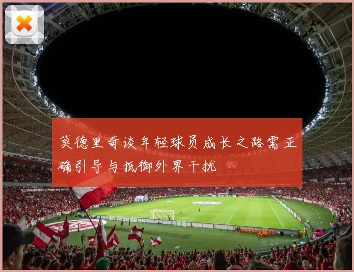 莫德里奇谈年轻球员成长之路需正确引导与抵御外界干扰