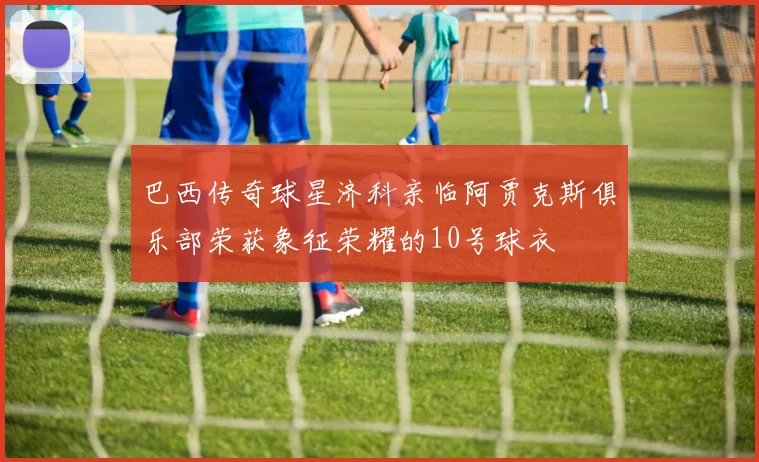 巴西传奇球星济科亲临阿贾克斯俱乐部荣获象征荣耀的10号球衣