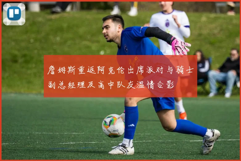 詹姆斯重返阿克伦出席派对与骑士副总经理及高中队友温情合影