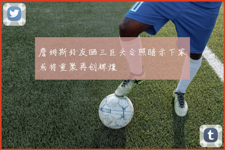 詹姆斯好友晒三巨头合照暗示下家或将重聚再创辉煌