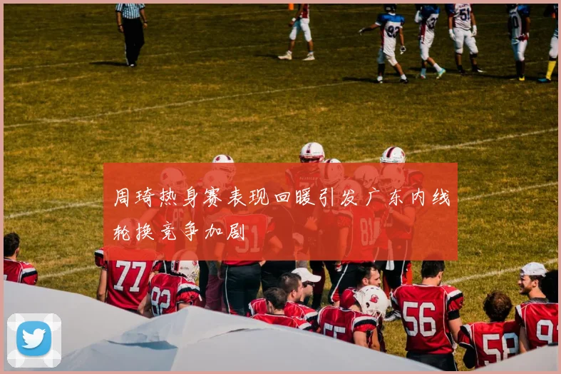 周琦热身赛表现回暖引发广东内线轮换竞争加剧