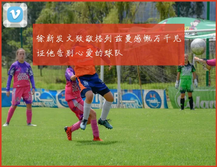 徐新发文致敬格列兹曼感慨万千见证他告别心爱的球队