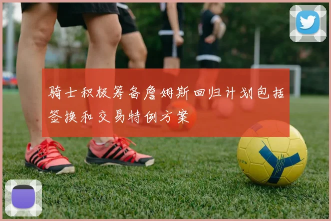 骑士积极筹备詹姆斯回归计划包括签换和交易特例方案
