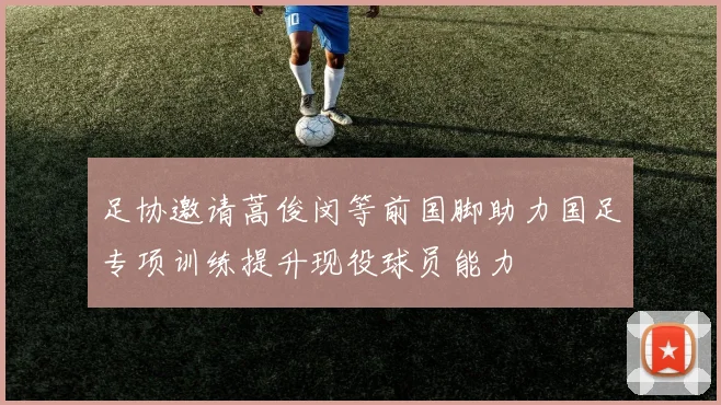 足协邀请蒿俊闵等前国脚助力国足专项训练提升现役球员能力