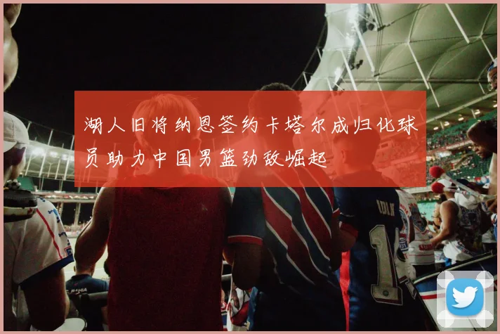湖人旧将纳恩签约卡塔尔成归化球员助力中国男篮劲敌崛起